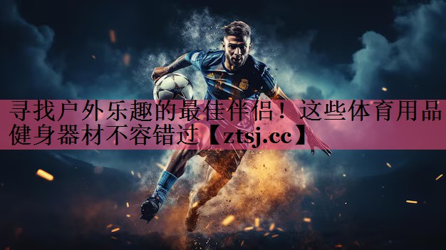 寻找户外乐趣的最佳伴侣！这些体育用品健身器材不容错过