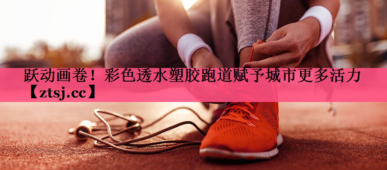跃动画卷！彩色透水塑胶跑道赋予城市更多活力