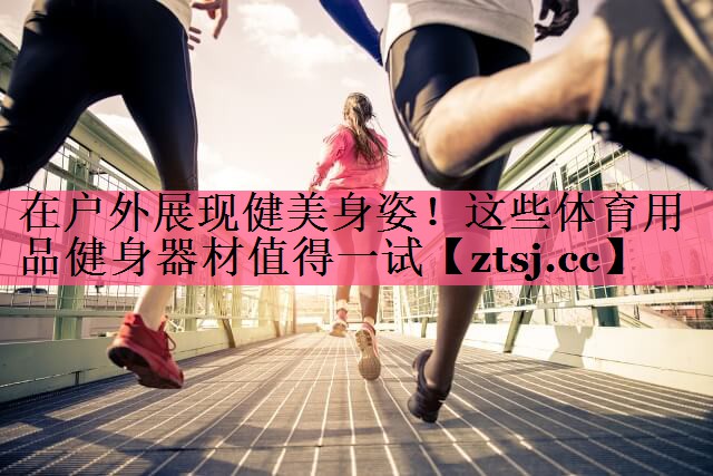在户外展现健美身姿！这些体育用品健身器材值得一试