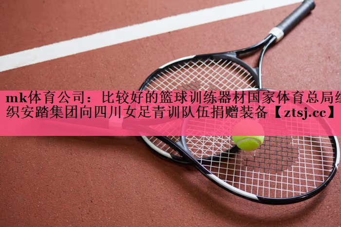 mk体育公司：比较好的篮球训练器材国家体育总局组织安踏集团向四川女足青训队伍捐赠装备