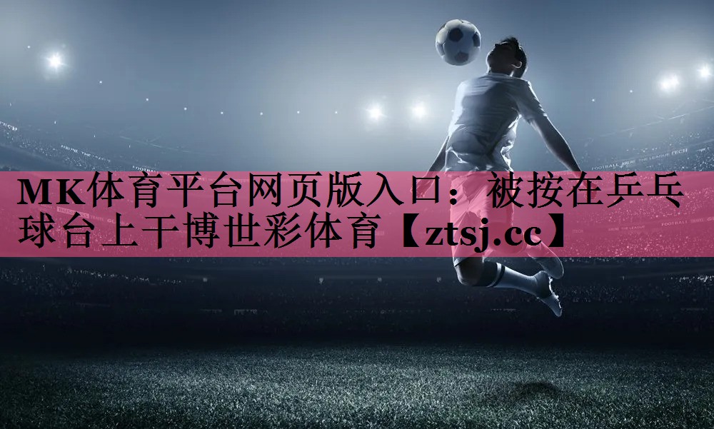 MK体育平台网页版入口：被按在乒乓球台上干博世彩体育