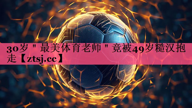 30岁＂最美体育老师＂竟被49岁糙汉抱走