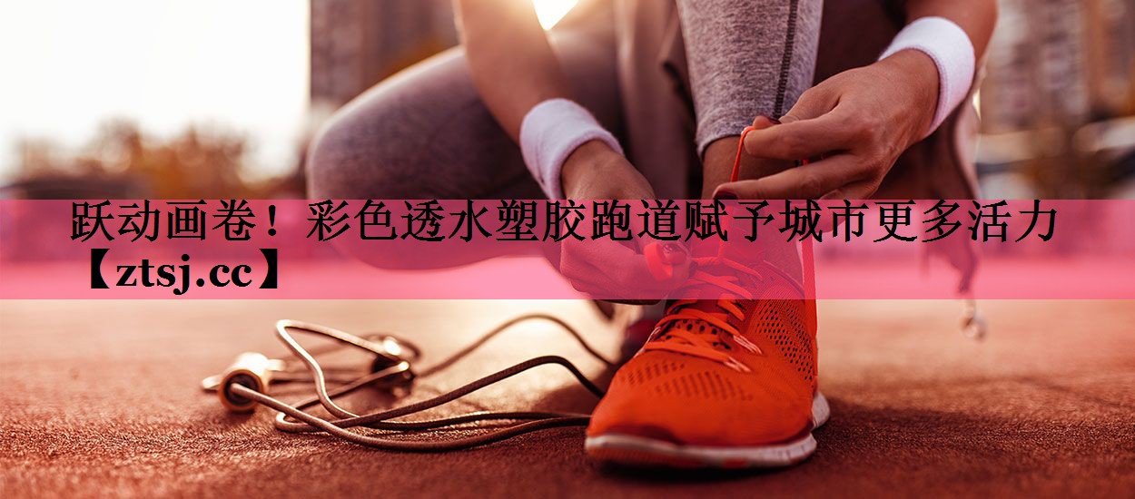 跃动画卷！彩色透水塑胶跑道赋予城市更多活力