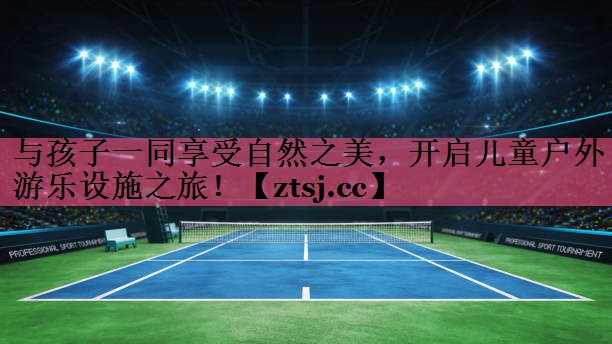 与孩子一同享受自然之美,开启儿童户外游乐设施之旅! 与孩子一同享受自然之美,开启儿童户外游乐设施之旅!