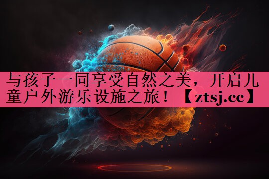 与孩子一同享受自然之美,开启儿童户外游乐设施之旅! 与孩子一同享受自然之美,开启儿童户外游乐设施之旅!